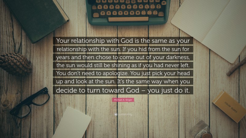 Michael A. Singer Quote: “Your relationship with God is the same as your relationship with the sun. If you hid from the sun for years and then chose to come out of your darkness, the sun would still be shining as if you had never left. You don’t need to apologize. You just pick your head up and look at the sun. It’s the same way when you decide to turn toward God – you just do it.”