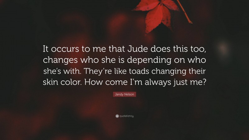 Jandy Nelson Quote: “It occurs to me that Jude does this too, changes who she is depending on who she’s with. They’re like toads changing their skin color. How come I’m always just me?”