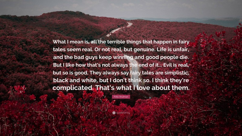 Polly Shulman Quote: “What I mean is, all the terrible things that happen in fairy tales seem real. Or not real, but genuine. Life is unfair, and the bad guys keep winning and good people die. But I like how that’s not always the end of it... Evil is real, but so is good. They always say fairy tales are simplistic, black and white, but I don’t think so. I think they’re complicated. That’s what I love about them.”