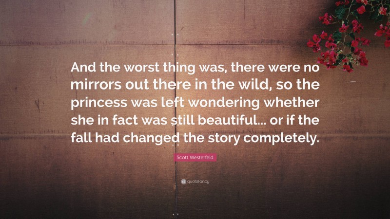 Scott Westerfeld Quote: “And the worst thing was, there were no mirrors out there in the wild, so the princess was left wondering whether she in fact was still beautiful... or if the fall had changed the story completely.”