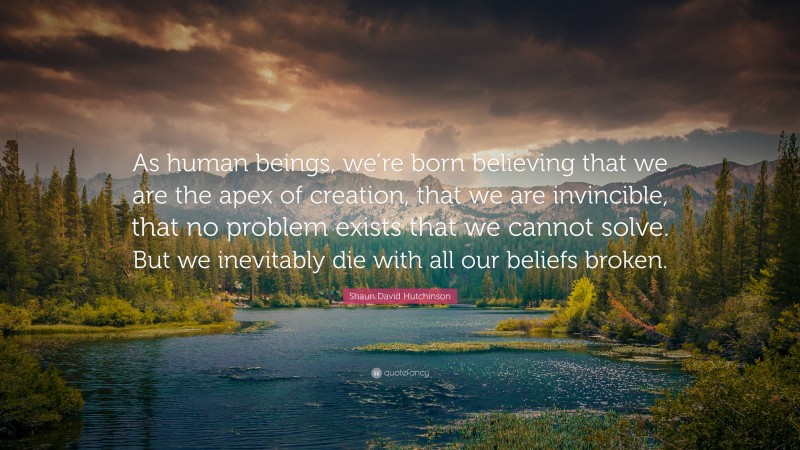 Shaun David Hutchinson Quote: “As human beings, we’re born believing that we are the apex of creation, that we are invincible, that no problem exists that we cannot solve. But we inevitably die with all our beliefs broken.”