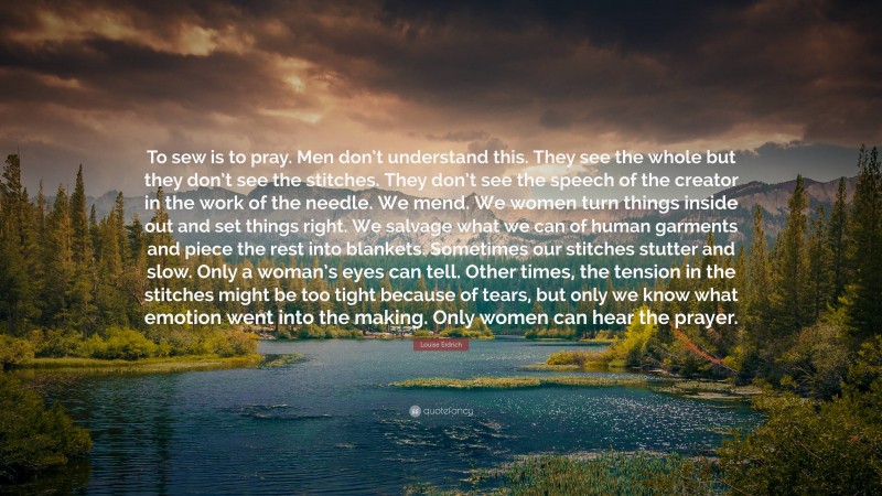 Louise Erdrich Quote: “To sew is to pray. Men don’t understand this. They see the whole but they don’t see the stitches. They don’t see the speech of the creator in the work of the needle. We mend. We women turn things inside out and set things right. We salvage what we can of human garments and piece the rest into blankets. Sometimes our stitches stutter and slow. Only a woman’s eyes can tell. Other times, the tension in the stitches might be too tight because of tears, but only we know what emotion went into the making. Only women can hear the prayer.”