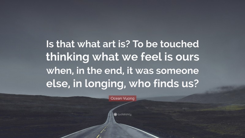 Ocean Vuong Quote: “Is that what art is? To be touched thinking what we feel is ours when, in the end, it was someone else, in longing, who finds us?”