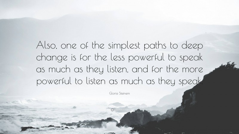 Gloria Steinem Quote: “Also, one of the simplest paths to deep change is for the less powerful to speak as much as they listen, and for the more powerful to listen as much as they speak.”