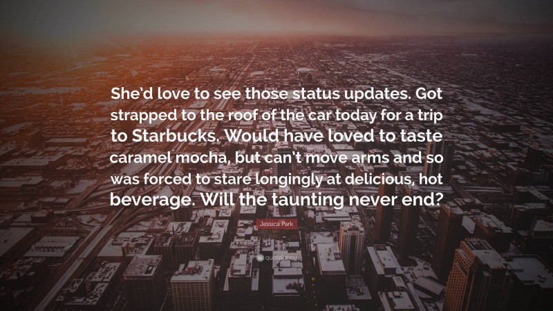 Jessica Park Quote: “She’d love to see those status updates. Got strapped to the roof of the car today for a trip to Starbucks. Would have loved to taste caramel mocha, but can’t move arms and so was forced to stare longingly at delicious, hot beverage. Will the taunting never end?”