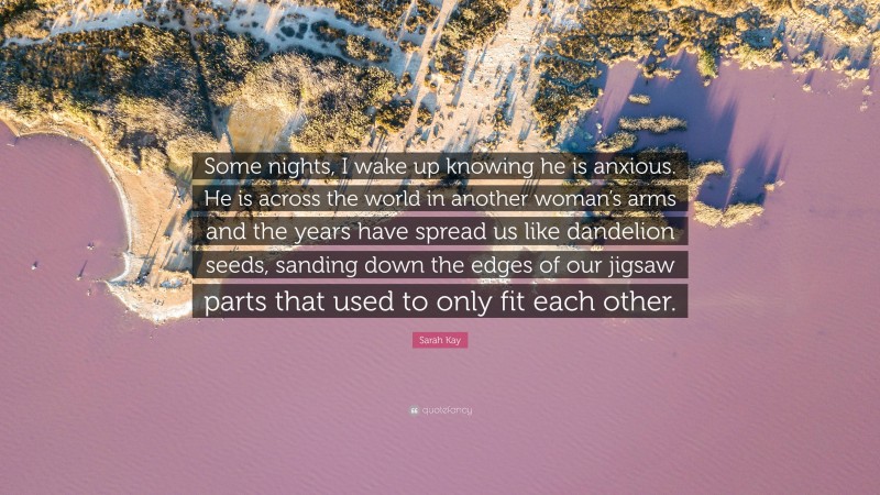 Sarah Kay Quote: “Some nights, I wake up knowing he is anxious. He is across the world in another woman’s arms and the years have spread us like dandelion seeds, sanding down the edges of our jigsaw parts that used to only fit each other.”