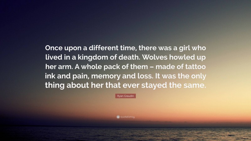 Ryan Graudin Quote: “Once upon a different time, there was a girl who lived in a kingdom of death. Wolves howled up her arm. A whole pack of them – made of tattoo ink and pain, memory and loss. It was the only thing about her that ever stayed the same.”