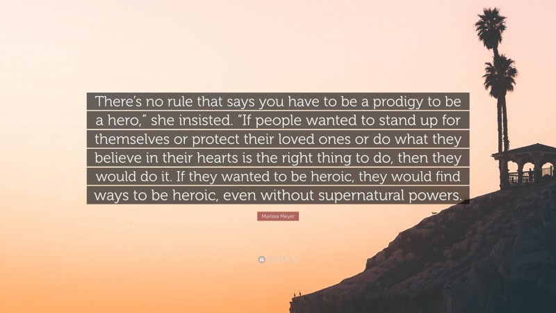 Marissa Meyer Quote: “There’s no rule that says you have to be a prodigy to be a hero,” she insisted. “If people wanted to stand up for themselves or protect their loved ones or do what they believe in their hearts is the right thing to do, then they would do it. If they wanted to be heroic, they would find ways to be heroic, even without supernatural powers.”