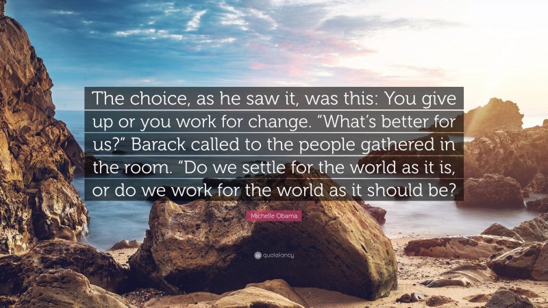 Michelle Obama Quote: “The choice, as he saw it, was this: You give up or you work for change. “What’s better for us?” Barack called to the people gathered in the room. “Do we settle for the world as it is, or do we work for the world as it should be?”