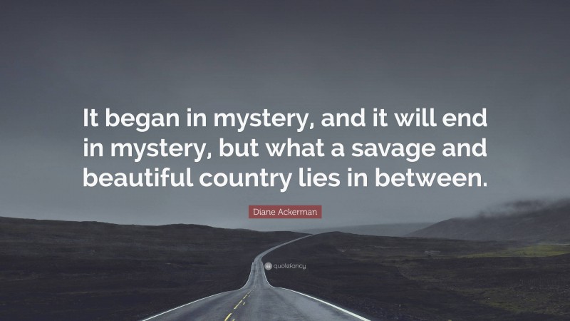 Diane Ackerman Quote: “It began in mystery, and it will end in mystery, but what a savage and beautiful country lies in between.”