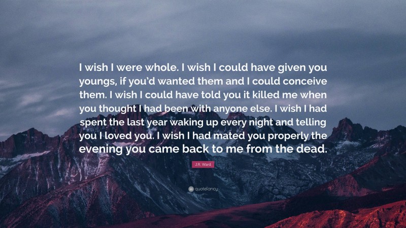 J.R. Ward Quote: “I wish I were whole. I wish I could have given you youngs, if you’d wanted them and I could conceive them. I wish I could have told you it killed me when you thought I had been with anyone else. I wish I had spent the last year waking up every night and telling you I loved you. I wish I had mated you properly the evening you came back to me from the dead.”