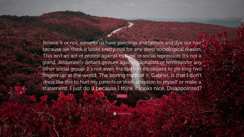 Alex Bell Quote: “Believe it or not, some of us have piercings and tattoos and dye our hair because we think it looks pretty, not for any deep sociological reason. This isn’t an act of protest against cultural or social repression. It’s not a grand, deliberately defiant gesture against capitalists or feminists or any other social group. It’s not even the fashion equivalent to sticking two fingers up at the world. The boring truth of it, Gabriel, is that I don’t dress like this to hurt my parents or draw attention to myself or make a statement. I just do it because I think it looks nice. Disappointed?”