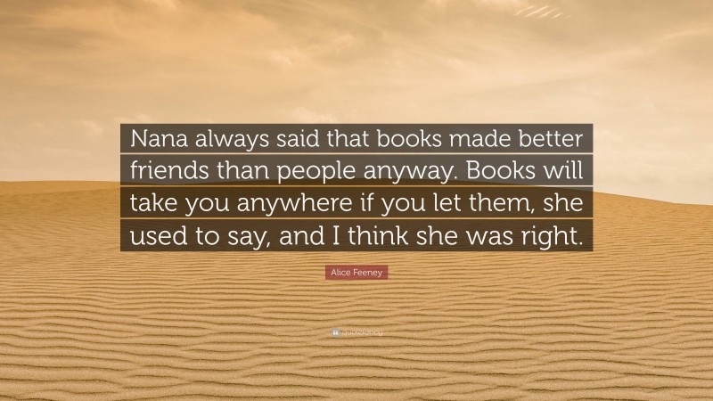 Alice Feeney Quote: “Nana always said that books made better friends than people anyway. Books will take you anywhere if you let them, she used to say, and I think she was right.”