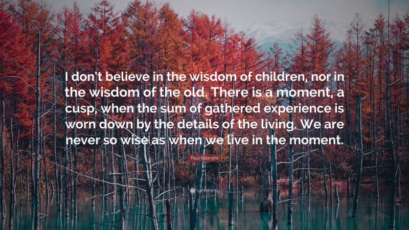Paul Kalanithi Quote: “I don’t believe in the wisdom of children, nor in the wisdom of the old. There is a moment, a cusp, when the sum of gathered experience is worn down by the details of the living. We are never so wise as when we live in the moment.”