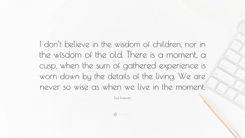 Paul Kalanithi Quote: “I don’t believe in the wisdom of children, nor in the wisdom of the old. There is a moment, a cusp, when the sum of gathered experience is worn down by the details of the living. We are never so wise as when we live in the moment.”