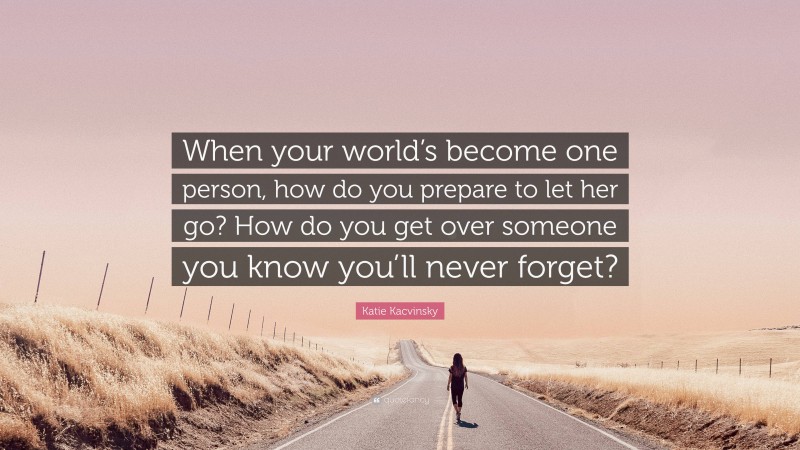 Katie Kacvinsky Quote: “When your world’s become one person, how do you prepare to let her go? How do you get over someone you know you’ll never forget?”