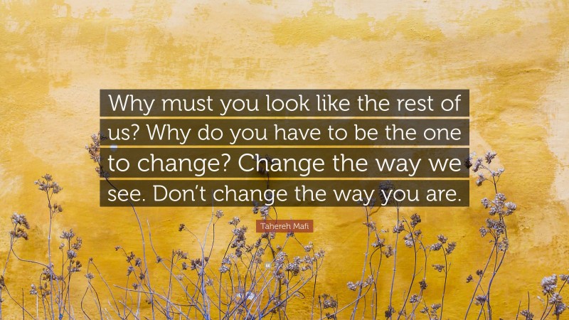 Tahereh Mafi Quote: “Why must you look like the rest of us? Why do you have to be the one to change? Change the way we see. Don’t change the way you are.”