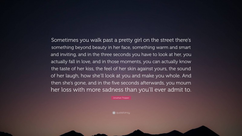 Jonathan Tropper Quote: “Sometimes you walk past a pretty girl on the street there’s something beyond beauty in her face, something warm and smart and inviting, and in the three seconds you have to look at her, you actually fall in love, and in those moments, you can actually know the taste of her kiss, the feel of her skin against yours, the sound of her laugh, how she’ll look at you and make you whole. And then she’s gone, and in the five seconds afterwards, you mourn her loss with more sadness than you’ll ever admit to.”