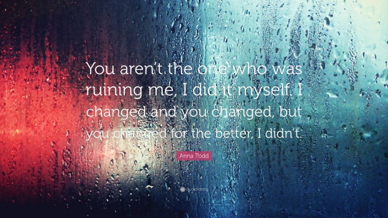 Anna Todd Quote: “You aren’t the one who was ruining me, I did it myself. I changed and you changed, but you changed for the better, I didn’t.”