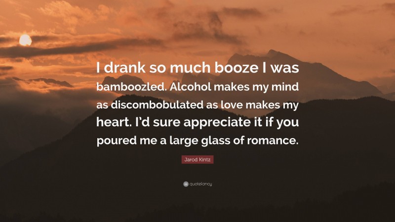 Jarod Kintz Quote: “I drank so much booze I was bamboozled. Alcohol makes my mind as discombobulated as love makes my heart. I’d sure appreciate it if you poured me a large glass of romance.”