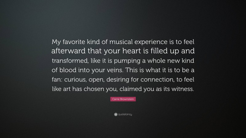 Carrie Brownstein Quote: “My favorite kind of musical experience is to feel afterward that your heart is filled up and transformed, like it is pumping a whole new kind of blood into your veins. This is what it is to be a fan: curious, open, desiring for connection, to feel like art has chosen you, claimed you as its witness.”
