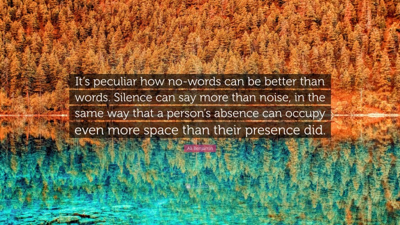 Ali Benjamin Quote: “It’s peculiar how no-words can be better than words. Silence can say more than noise, in the same way that a person’s absence can occupy even more space than their presence did.”