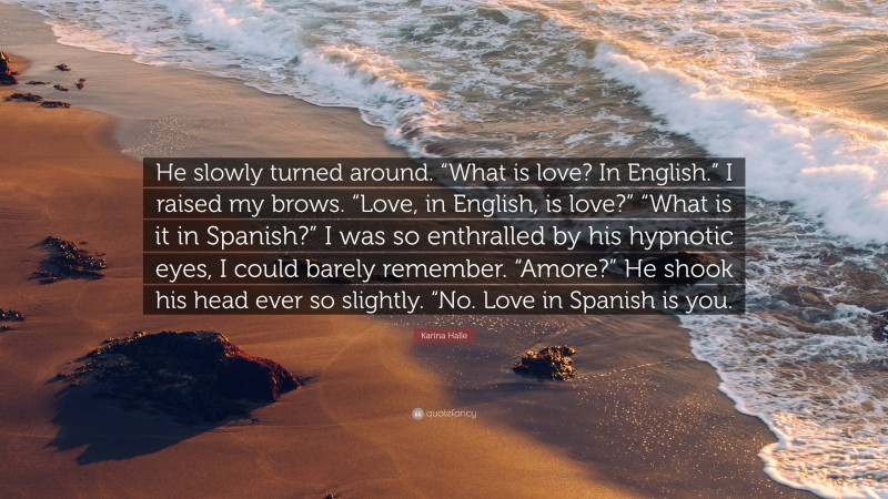 Karina Halle Quote: “He slowly turned around. “What is love? In English.” I raised my brows. “Love, in English, is love?” “What is it in Spanish?” I was so enthralled by his hypnotic eyes, I could barely remember. “Amore?” He shook his head ever so slightly. “No. Love in Spanish is you.”