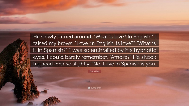 Karina Halle Quote: “He slowly turned around. “What is love? In English.” I raised my brows. “Love, in English, is love?” “What is it in Spanish?” I was so enthralled by his hypnotic eyes, I could barely remember. “Amore?” He shook his head ever so slightly. “No. Love in Spanish is you.”