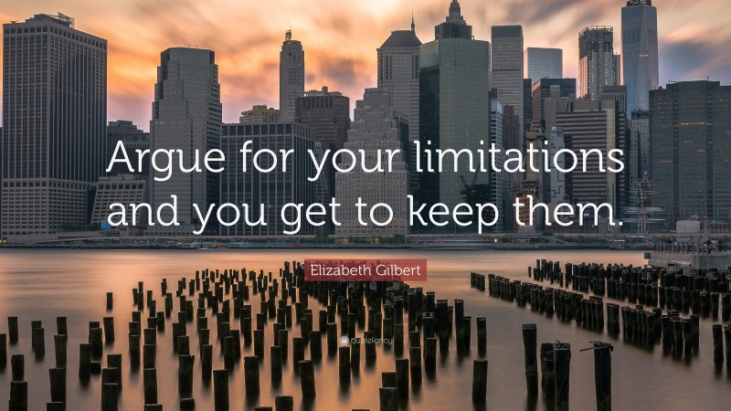 Elizabeth Gilbert Quote: “Argue for your limitations and you get to keep them.”