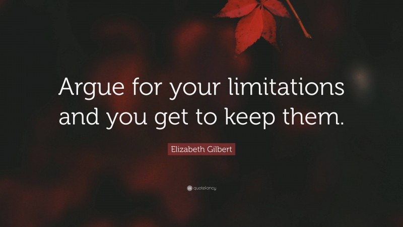 Elizabeth Gilbert Quote: “Argue for your limitations and you get to keep them.”