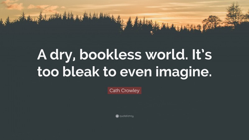Cath Crowley Quote: “A dry, bookless world. It’s too bleak to even imagine.”