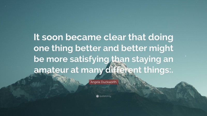 Angela Duckworth Quote: “It soon became clear that doing one thing better and better might be more satisfying than staying an amateur at many different things:.”