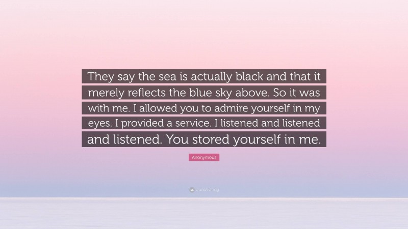 Anonymous Quote: “They say the sea is actually black and that it merely reflects the blue sky above. So it was with me. I allowed you to admire yourself in my eyes. I provided a service. I listened and listened and listened. You stored yourself in me.”