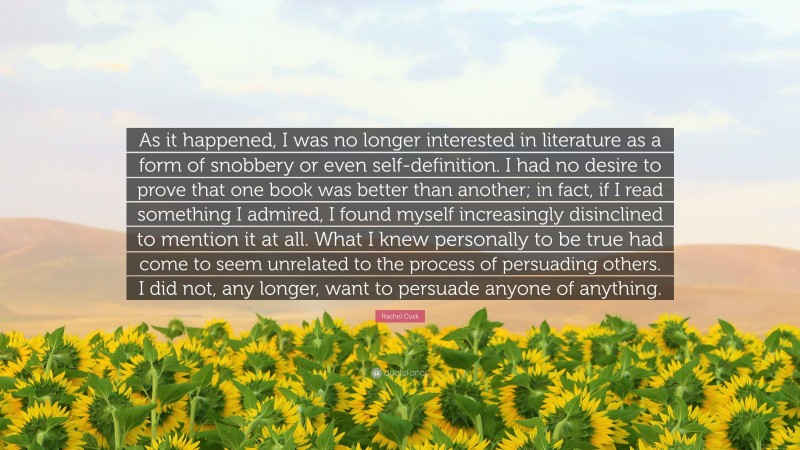 Rachel Cusk Quote: “As it happened, I was no longer interested in literature as a form of snobbery or even self-definition. I had no desire to prove that one book was better than another; in fact, if I read something I admired, I found myself increasingly disinclined to mention it at all. What I knew personally to be true had come to seem unrelated to the process of persuading others. I did not, any longer, want to persuade anyone of anything.”