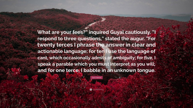 Jack Vance Quote: “What are your fees?” inquired Guyal cautiously. “I respond to three questions,” stated the augur. “For twenty terces I phrase the answer in clear and actionable language; for ten I use the language of cant, which occasionally admits of ambiguity; for five, I speak a parable which you must interpret as you will; and for one terce, I babble in an unknown tongue.”