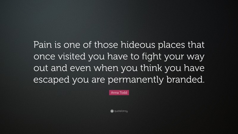 Anna Todd Quote: “Pain is one of those hideous places that once visited you have to fight your way out and even when you think you have escaped you are permanently branded.”