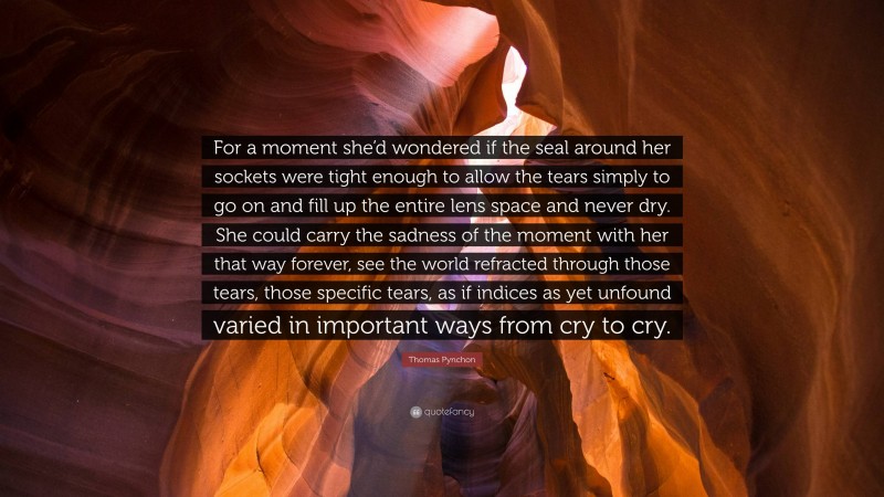 Thomas Pynchon Quote: “For a moment she’d wondered if the seal around her sockets were tight enough to allow the tears simply to go on and fill up the entire lens space and never dry. She could carry the sadness of the moment with her that way forever, see the world refracted through those tears, those specific tears, as if indices as yet unfound varied in important ways from cry to cry.”