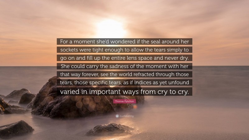 Thomas Pynchon Quote: “For a moment she’d wondered if the seal around her sockets were tight enough to allow the tears simply to go on and fill up the entire lens space and never dry. She could carry the sadness of the moment with her that way forever, see the world refracted through those tears, those specific tears, as if indices as yet unfound varied in important ways from cry to cry.”