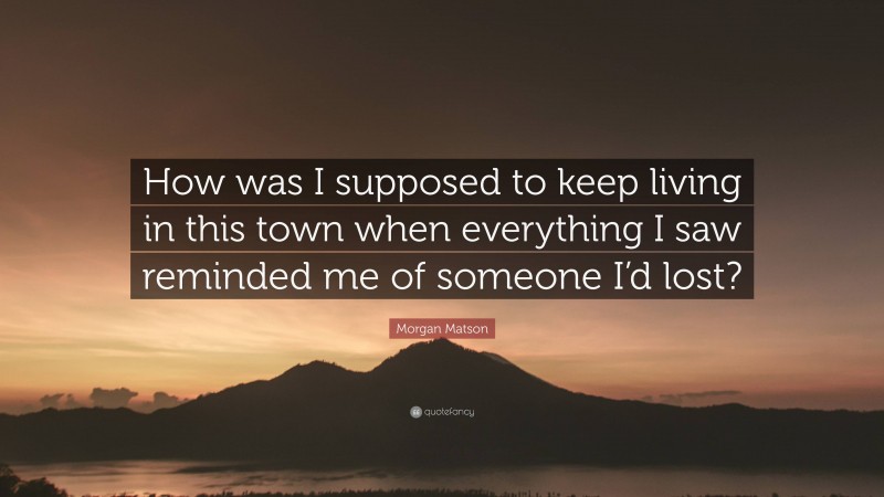 Morgan Matson Quote: “How was I supposed to keep living in this town when everything I saw reminded me of someone I’d lost?”