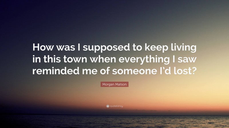 Morgan Matson Quote: “How was I supposed to keep living in this town when everything I saw reminded me of someone I’d lost?”