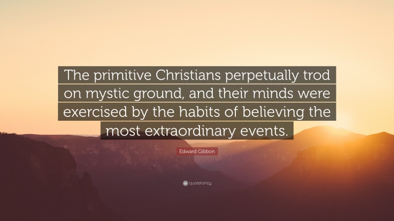 Edward Gibbon Quote: “The primitive Christians perpetually trod on mystic ground, and their minds were exercised by the habits of believing the most extraordinary events.”