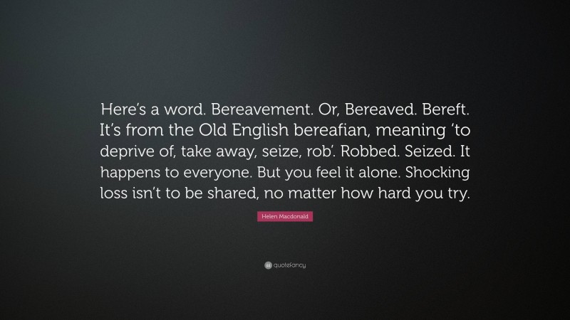 Helen Macdonald Quote: “Here’s a word. Bereavement. Or, Bereaved. Bereft. It’s from the Old English bereafian, meaning ‘to deprive of, take away, seize, rob’. Robbed. Seized. It happens to everyone. But you feel it alone. Shocking loss isn’t to be shared, no matter how hard you try.”