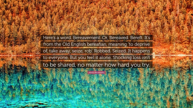 Helen Macdonald Quote: “Here’s a word. Bereavement. Or, Bereaved. Bereft. It’s from the Old English bereafian, meaning ‘to deprive of, take away, seize, rob’. Robbed. Seized. It happens to everyone. But you feel it alone. Shocking loss isn’t to be shared, no matter how hard you try.”