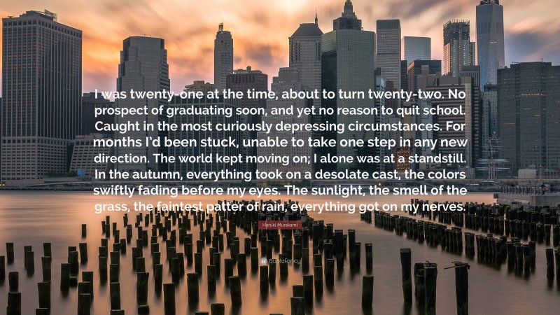 Haruki Murakami Quote: “I was twenty-one at the time, about to turn twenty-two. No prospect of graduating soon, and yet no reason to quit school. Caught in the most curiously depressing circumstances. For months I’d been stuck, unable to take one step in any new direction. The world kept moving on; I alone was at a standstill. In the autumn, everything took on a desolate cast, the colors swiftly fading before my eyes. The sunlight, the smell of the grass, the faintest patter of rain, everything got on my nerves.”