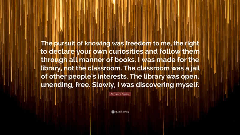 Ta-Nehisi Coates Quote: “The pursuit of knowing was freedom to me, the right to declare your own curiosities and follow them through all manner of books. I was made for the library, not the classroom. The classroom was a jail of other people’s interests. The library was open, unending, free. Slowly, I was discovering myself.”