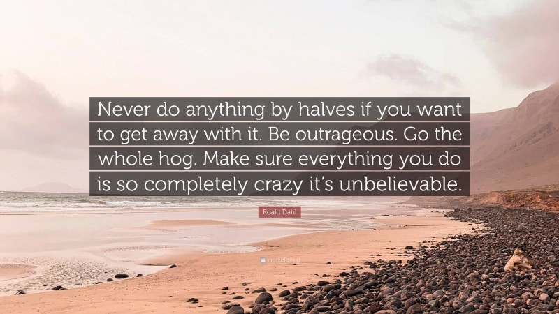 Roald Dahl Quote: “Never do anything by halves if you want to get away with it. Be outrageous. Go the whole hog. Make sure everything you do is so completely crazy it’s unbelievable.”