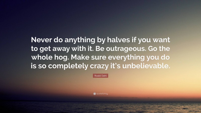 Roald Dahl Quote: “Never do anything by halves if you want to get away with it. Be outrageous. Go the whole hog. Make sure everything you do is so completely crazy it’s unbelievable.”