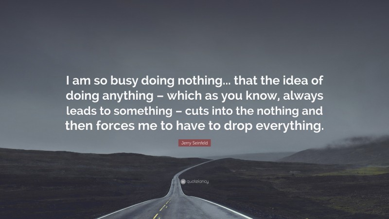 Jerry Seinfeld Quote: “I am so busy doing nothing... that the idea of doing anything – which as you know, always leads to something – cuts into the nothing and then forces me to have to drop everything.”
