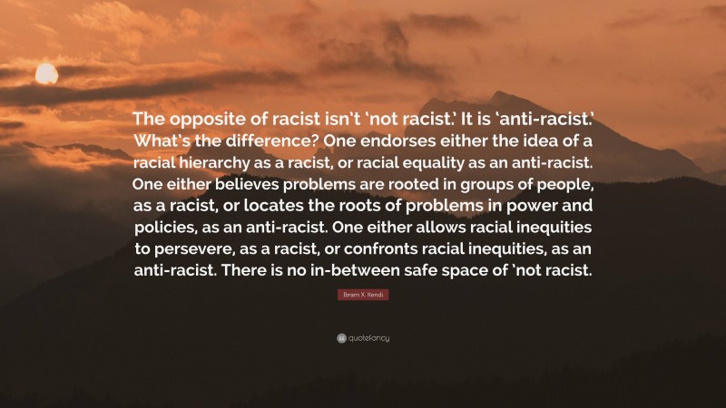 Ibram X. Kendi Quote: “The opposite of racist isn’t ‘not racist.’ It is ‘anti-racist.’ What’s the difference? One endorses either the idea of a racial hierarchy as a racist, or racial equality as an anti-racist. One either believes problems are rooted in groups of people, as a racist, or locates the roots of problems in power and policies, as an anti-racist. One either allows racial inequities to persevere, as a racist, or confronts racial inequities, as an anti-racist. There is no in-between safe space of ’not racist.”