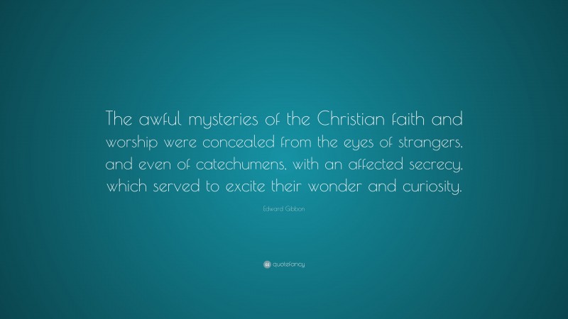 Edward Gibbon Quote: “The awful mysteries of the Christian faith and worship were concealed from the eyes of strangers, and even of catechumens, with an affected secrecy, which served to excite their wonder and curiosity.”
